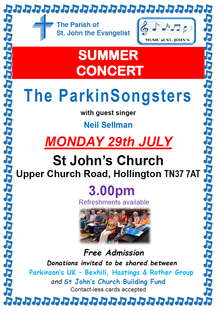 SUMMER CONCERT The ParkinSongsters with guest singer Neil Sellman MONDAY 29th JULY St John’s Church Upper Church Road, Hollington TN37 7AT 3.00pm Refreshments available Free Admission Donations invited to be shared between Parkinson’s UK – Bexhill, Hastings 