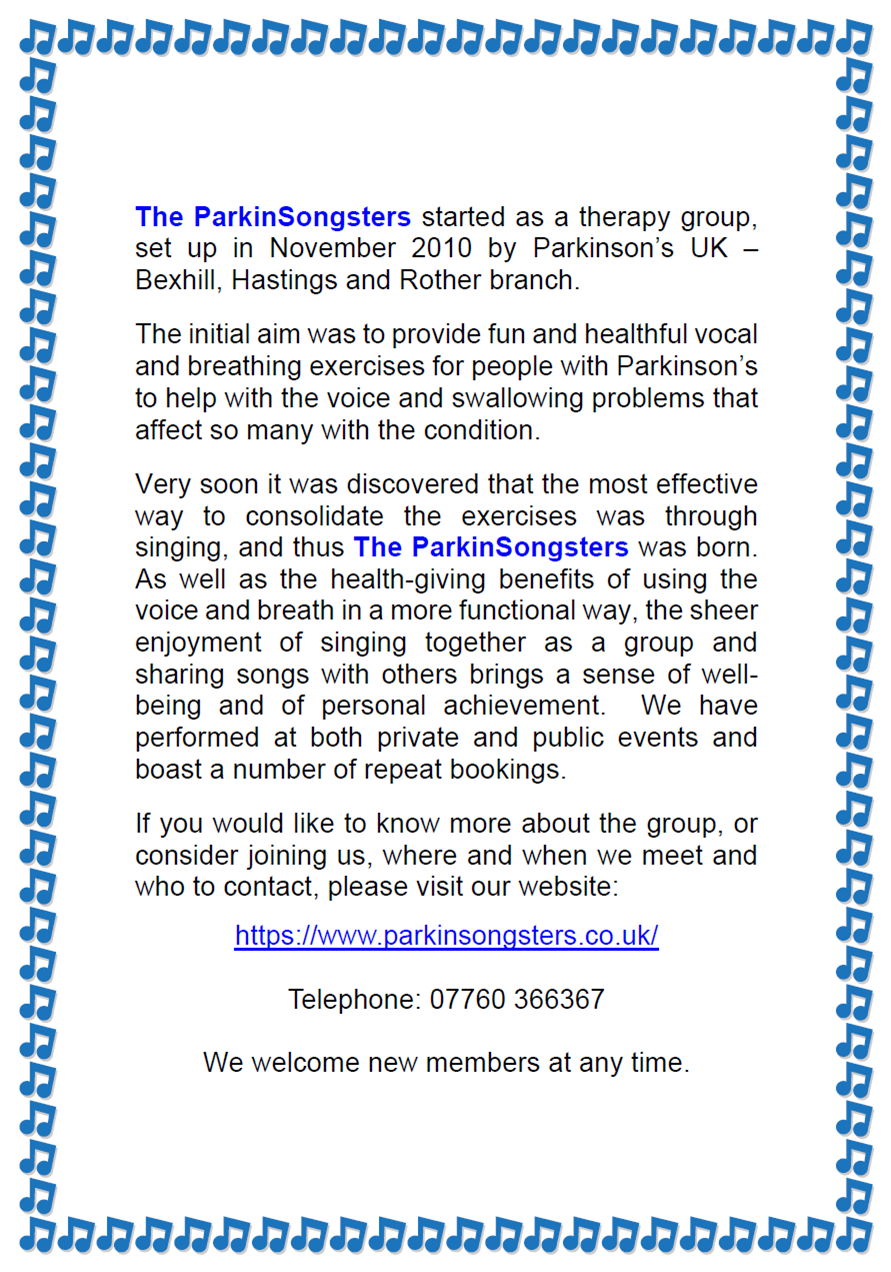 The ParkinSongsters started as a therapy group, set up in November 2010 by Parkinson’s UK – Bexhill, Hastings and Rother branch. The initial aim was to provide fun and healthful vocal and breathing exercises for people with Parkinson’s to help with the voice and swallowing problems that affect so many with the condition. Very soon it was discovered that the most effective way to consolidate the exercises was through singing, and thus The ParkinSongsters was born. As well as the health-giving benefits of using the voice and breath in a more functional way, the sheer enjoyment of singing together as a group and sharing songs with others brings a sense of well-being and of personal achievement. We have performed at both private and public events and boast a number of repeat bookings. If you would like to know more about the group, or consider joining us, where and when we meet and who to contact, please visit our website: https://www.parkinsongsters.co.uk/ Telephone: 07760 366367 We welcome new members at any time.
